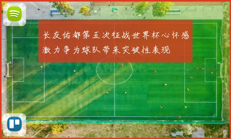 长友佑都第五次征战世界杯心怀感激力争为球队带来突破性表现