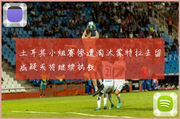 土耳其小组赛惨遭淘汰蒙特拉去留成疑或将继续执教