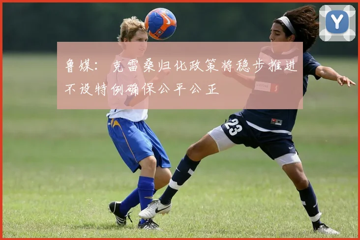 鲁媒：克雷桑归化政策将稳步推进不设特例确保公平公正