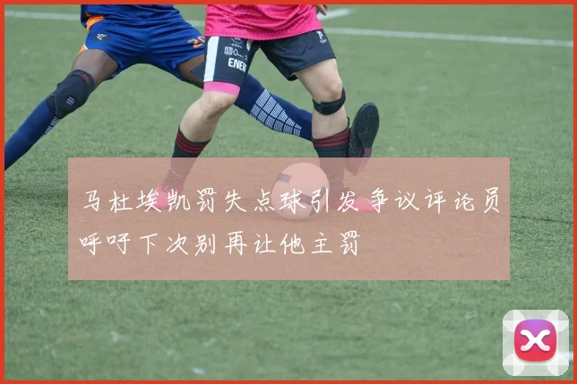 马杜埃凯罚失点球引发争议评论员呼吁下次别再让他主罚