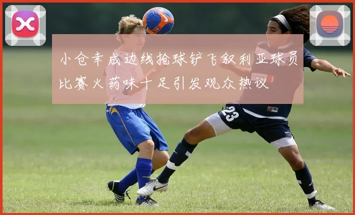 小仓幸成边线抢球铲飞叙利亚球员比赛火药味十足引发观众热议