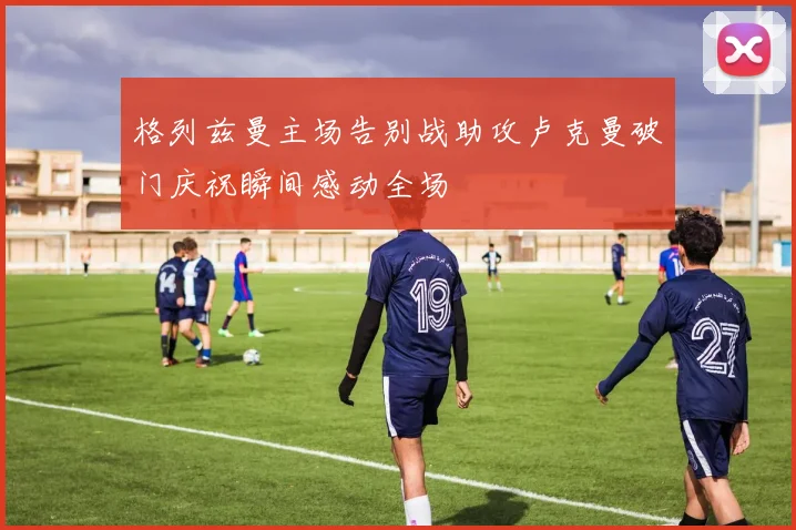 格列兹曼主场告别战助攻卢克曼破门庆祝瞬间感动全场