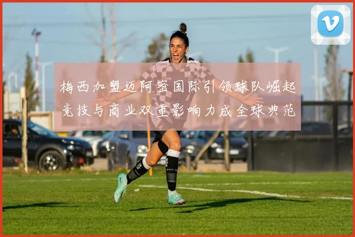 梅西加盟迈阿密国际引领球队崛起竞技与商业双重影响力成全球典范