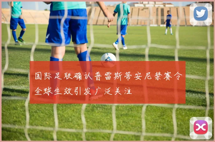 国际足联确认普雷斯蒂安尼禁赛令全球生效引发广泛关注