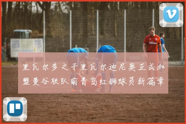 里瓦尔多之子里瓦尔迪尼奥正式加盟曼谷联队前青岛红狮球员新篇章开启