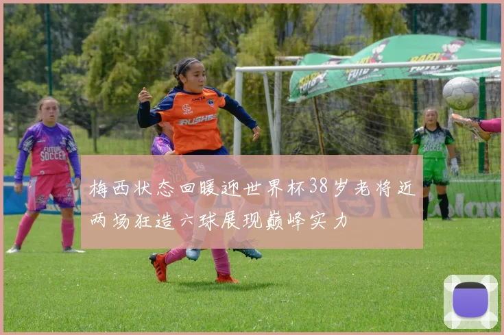 梅西状态回暖迎世界杯38岁老将近两场狂造六球展现巅峰实力