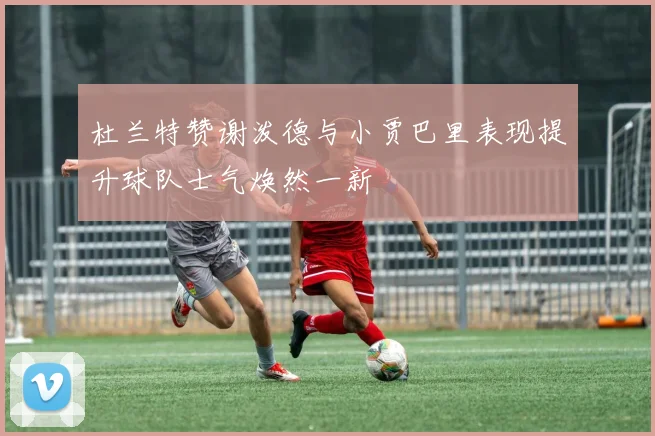 杜兰特赞谢泼德与小贾巴里表现提升球队士气焕然一新