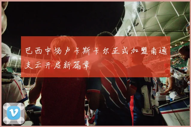 巴西中场卢卡斯卡尔正式加盟南通支云开启新篇章