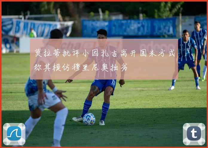 莫拉蒂批评小因扎吉离开国米方式称其模仿穆里尼奥拙劣