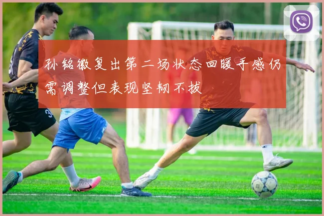 孙铭徽复出第二场状态回暖手感仍需调整但表现坚韧不拔