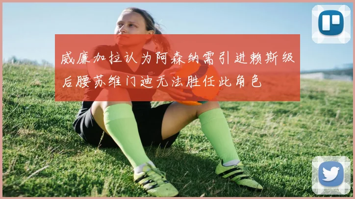威廉加拉认为阿森纳需引进赖斯级后腰苏维门迪无法胜任此角色