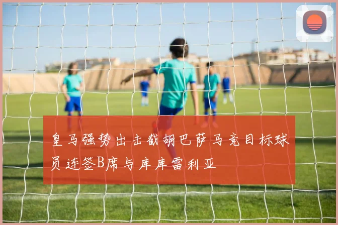 皇马强势出击截胡巴萨马竞目标球员连签B席与库库雷利亚