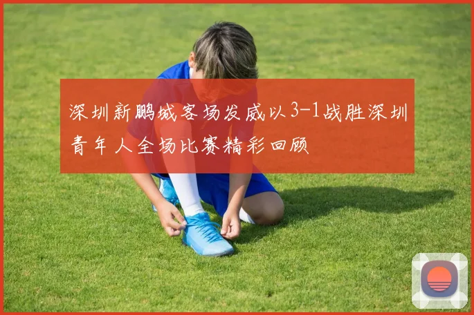 深圳新鹏城客场发威以3-1战胜深圳青年人全场比赛精彩回顾