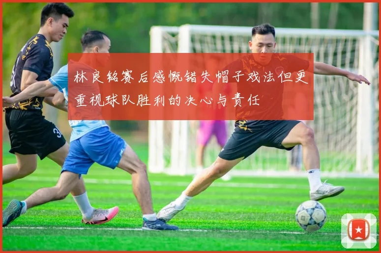林良铭赛后感慨错失帽子戏法但更重视球队胜利的决心与责任