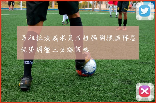 马祖拉谈战术灵活性强调根据阵容优势调整三分球策略