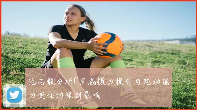 范志毅分析C罗威慑力提升与跑动能力变化的深刻影响
