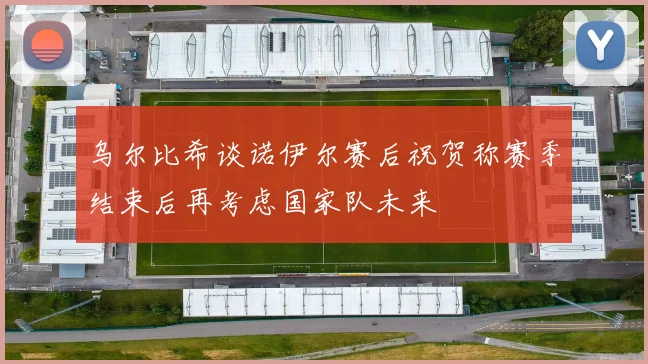 乌尔比希谈诺伊尔赛后祝贺称赛季结束后再考虑国家队未来