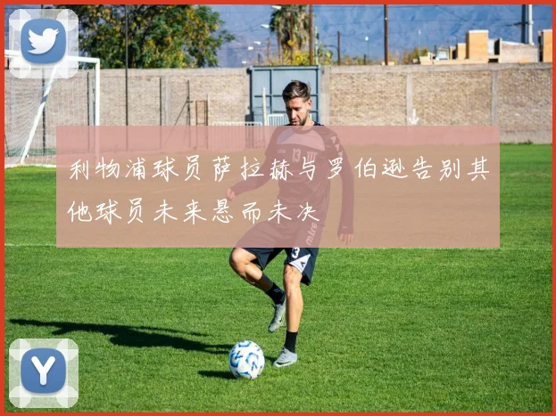利物浦球员萨拉赫与罗伯逊告别其他球员未来悬而未决