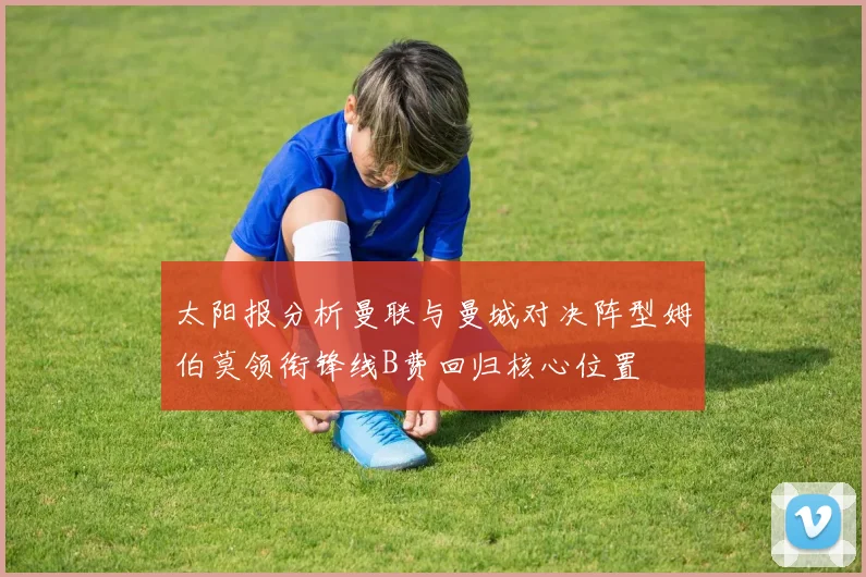 太阳报分析曼联与曼城对决阵型姆伯莫领衔锋线B费回归核心位置