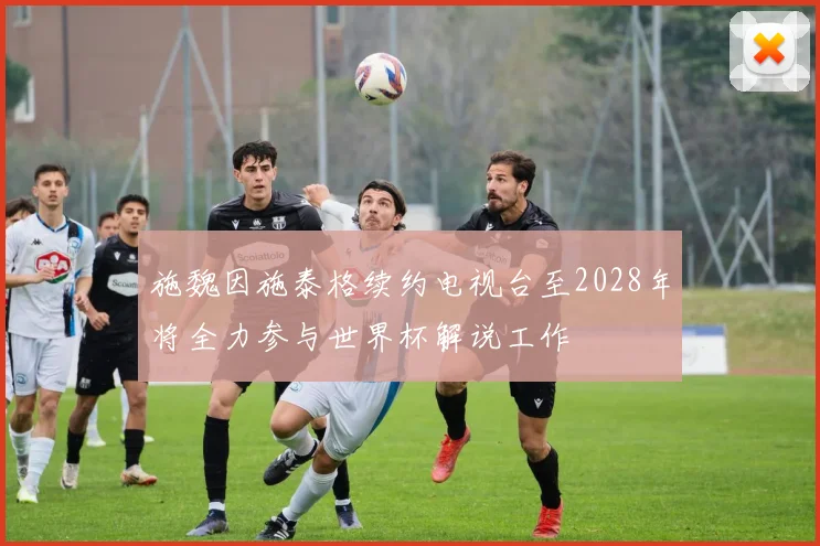 施魏因施泰格续约电视台至2028年将全力参与世界杯解说工作